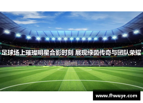足球场上璀璨明星合影时刻 展现绿茵传奇与团队荣耀
