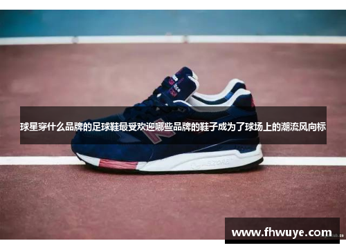 球星穿什么品牌的足球鞋最受欢迎哪些品牌的鞋子成为了球场上的潮流风向标
