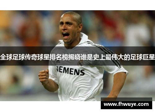 全球足球传奇球星排名榜揭晓谁是史上最伟大的足球巨星