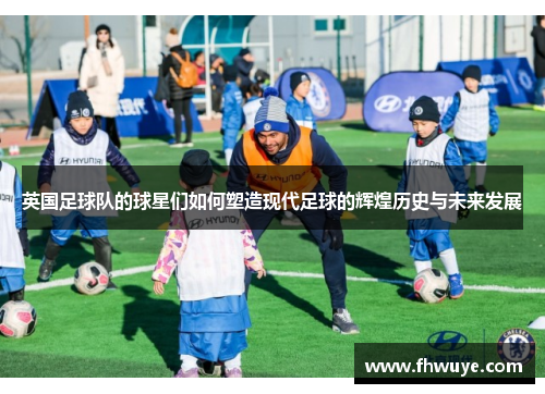 英国足球队的球星们如何塑造现代足球的辉煌历史与未来发展