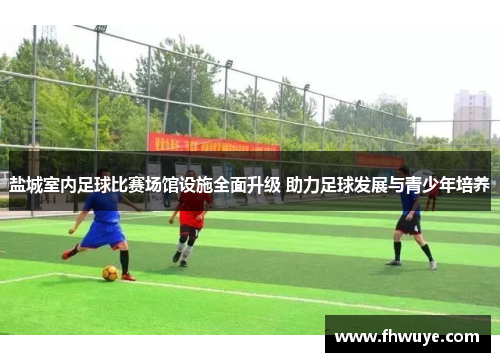 盐城室内足球比赛场馆设施全面升级 助力足球发展与青少年培养