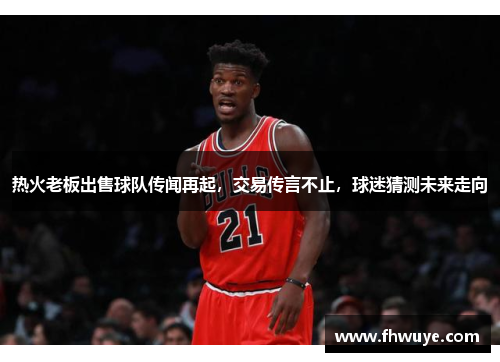 热火老板出售球队传闻再起，交易传言不止，球迷猜测未来走向